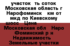 участок 6ть соток Московская область г Нарофоминск 55км от мкд по Киевскому шосс › Цена ­ 2 000 000 - Московская обл., Наро-Фоминский р-н Недвижимость » Земельные участки продажа   . Московская обл.